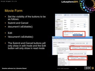 © 2011 IBM Corporation
Movie Form
• Set the visibility of the buttons to be
as follows:
• Submit and Cancel
• document1.isEditable()
• Edit
• !document1.isEditable()
• The Submit and Cancel buttons will
only show in edit mode and the Edit
button will only show in read mode
154
Script Snippet 23 & 24
 