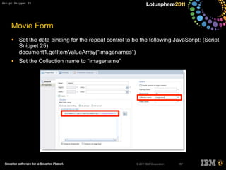 © 2011 IBM Corporation
Movie Form
• Set the data binding for the repeat control to be the following JavaScript: (Script
Snippet 25)
document1.getItemValueArray(“imagenames”)
• Set the Collection name to “imagename”
157
Script Snippet 25
 