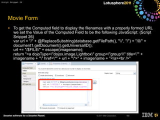 © 2011 IBM Corporation
Movie Form
• To get the Computed field to display the filenames with a properly formed URL
we set the Value of the Computed Field to be the following JavaScript: (Script
Snippet 26)
var url = "/" + @ReplaceSubstring(database.getFilePath(), "", "/") + "/0/" +
document1.getDocument().getUniversalID();
url += "/$FILE/" + escape(imagename);
return "<a dojoType="dojox.image.Lightbox" group="group1" title="" +
imagename + "" href="" + url + "">" + imagename + "</a><br />"
160
Script Snippet 26
 
