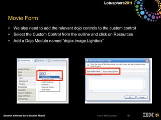 © 2011 IBM Corporation
Movie Form
• We also need to add the relevant dojo controls to the custom control
• Select the Custom Control from the outline and click on Resources
• Add a Dojo Module named “dojox.image.Lightbox”
161
 
