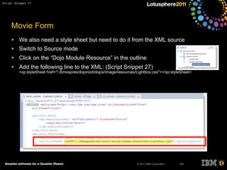 © 2011 IBM Corporation
Movie Form
• We also need a style sheet but need to do it from the XML source
• Switch to Source mode
• Click on the “Dojo Module Resource” in the outline
• Add the following line to the XML: (Script Snippet 27)
<xp:styleSheet href="/.ibmxspres/dojoroot/dojox/image/resources/Lightbox.css"></xp:styleSheet>
162
Script Snippet 27
 