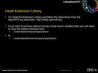 © 2011 IBM Corporation
Install Extension Library
• To install the Extension Library just follow the instructions from the
OpenNTF.org download - http://extlib.openntf.org
• If you want to preview without having a local server installed then you will need
to copy the eclipse directory from
• ...notesdataworkspaceapplications
• to
• ...notesdatadominoworkspaceapplications
173
 
