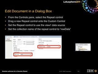 © 2011 IBM Corporation
Edit Document in a Dialog Box
• From the Controls pane, select the Repeat control
• Drag a new Repeat control onto the Custom Control
• Set the Repeat control to use the view1 data source
• Set the collection name of the repeat control to “rowData”
176
 