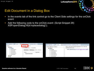 © 2011 IBM Corporation
Edit Document in a Dialog Box
• In the events tab of the link control go to the Client Side settings for the onClick
event
• Add the following code to the onClick event: (Script Snippet 29)
XSP.openDialog(‘#{id:inplacedialog}’);
185
Script Snippet 29
 