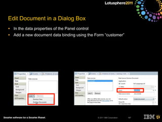 © 2011 IBM Corporation
Edit Document in a Dialog Box
• In the data properties of the Panel control
• Add a new document data binding using the Form “customer”
187
 