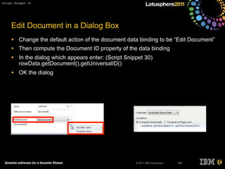 © 2011 IBM Corporation
Edit Document in a Dialog Box
• Change the default action of the document data binding to be “Edit Document”
• Then compute the Document ID property of the data binding
• In the dialog which appears enter: (Script Snippet 30)
rowData.getDocument().getUniversalID()
• OK the dialog
188
Script Snippet 30
 