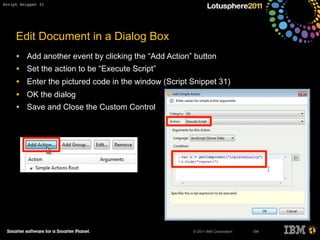 © 2011 IBM Corporation
Edit Document in a Dialog Box
• Add another event by clicking the “Add Action” button
• Set the action to be “Execute Script”
• Enter the pictured code in the window (Script Snippet 31)
• OK the dialog
• Save and Close the Custom Control
194
Script Snippet 31
 