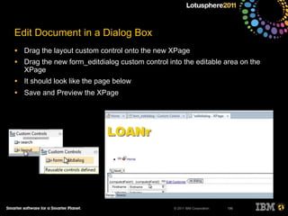 © 2011 IBM Corporation
Edit Document in a Dialog Box
• Drag the layout custom control onto the new XPage
• Drag the new form_editdialog custom control into the editable area on the
XPage
• It should look like the page below
• Save and Preview the XPage
196
 