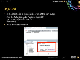 © 2011 IBM Corporation
Dojo Grid
• In the client side of the onClick event of the new button
• Add the following code: (script snippet 35)
var ds = eval(‘restService1’)
ds.revert()
• Save the custom control
211
Script Snippet 35
 