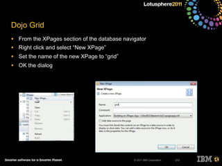 © 2011 IBM Corporation
Dojo Grid
• From the XPages section of the database navigator
• Right click and select “New XPage”
• Set the name of the new XPage to “grid”
• OK the dialog
212
 