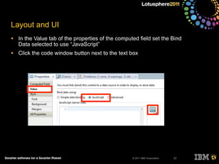 © 2011 IBM Corporation
Layout and UI
• In the Value tab of the properties of the computed field set the Bind
Data selected to use “JavaScript”
• Click the code window button next to the text box
23
 