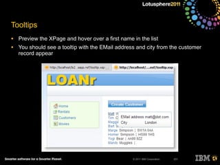 © 2011 IBM Corporation
Tooltips
• Preview the XPage and hover over a first name in the list
• You should see a tooltip with the EMail address and city from the customer
record appear
231
 