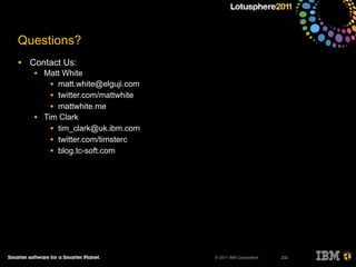 © 2011 IBM Corporation
Questions?
• Contact Us:
• Matt White
• matt.white@elguji.com
• twitter.com/mattwhite
• mattwhite.me
• Tim Clark
• tim_clark@uk.ibm.com
• twitter.com/timsterc
• blog.tc-soft.com
232
 