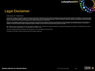 © 2011 IBM Corporation 233
Legal Disclaimer
© IBM Corporation 2011. All Rights Reserved.
The information contained in this publication is provided for informational purposes only. While efforts were made to verify the completeness and accuracy of the information contained in this publication, it is provided AS IS without
warranty of any kind, express or implied. In addition, this information is based on IBM’s current product plans and strategy, which are subject to change by IBM without notice. IBM shall not be responsible for any damages arising
out of the use of, or otherwise related to, this publication or any other materials. Nothing contained in this publication is intended to, nor shall have the effect of, creating any warranties or representations from IBM or its suppliers or
licensors, or altering the terms and conditions of the applicable license agreement governing the use of IBM software.
References in this presentation to IBM products, programs, or services do not imply that they will be available in all countries in which IBM operates. Product release dates and/or capabilities referenced in this presentation may
change at any time at IBM’s sole discretion based on market opportunities or other factors, and are not intended to be a commitment to future product or feature availability in any way. Nothing contained in these materials is
intended to, nor shall have the effect of, stating or implying that any activities undertaken by you will result in any specific sales, revenue growth or other results.
IBM, the IBM logo, Lotus, Lotus Notes, Notes, Domino, Quickr, Sametime, WebSphere, UC2, PartnerWorld and Lotusphere are trademarks of International Business Machines Corporation in the United States, other countries, or
both. Unyte is a trademark of WebDialogs, Inc., in the United States, other countries, or both.
Java and all Java-based trademarks are trademarks of Sun Microsystems, Inc. in the United States, other countries, or both.
All references to LOANr refer to a fictitious company and are used for illustration purposes only.
 