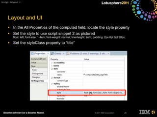 © 2011 IBM Corporation
Layout and UI
• In the All Properties of the computed field, locate the style property
• Set the style to use script snippet 2 as pictured
float: left; font-size: 1.4em; font-weight: normal; line-height: 2em; padding: 2px 0pt 0pt 20px;
• Set the styleClass property to “title”
25
Script Snippet 2
 