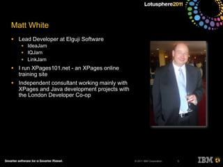 © 2011 IBM Corporation
Matt White
• Lead Developer at Elguji Software
• IdeaJam
• IQJam
• LinkJam
• I run XPages101.net - an XPages online
training site
• Independent consultant working mainly with
XPages and Java development projects with
the London Developer Co-op
3
 