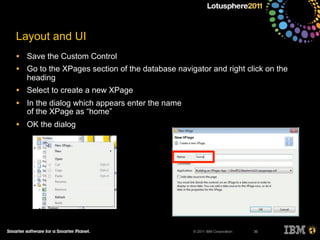 © 2011 IBM Corporation
Layout and UI
• Save the Custom Control
• Go to the XPages section of the database navigator and right click on the
heading
• Select to create a new XPage
• In the dialog which appears enter the name
of the XPage as “home”
• OK the dialog
36
 
