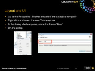 © 2011 IBM Corporation
Layout and UI
• Go to the Resources  Themes section of the database navigator
• Right click and select the new Theme option
• In the dialog which appears, name the theme “blue”
• OK the dialog
39
 