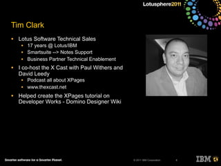 © 2011 IBM Corporation
Tim Clark
4
• Lotus Software Technical Sales
• 17 years @ Lotus/IBM
• Smartsuite --> Notes Support
• Business Partner Technical Enablement
• I co-host the X Cast with Paul Withers and
David Leedy
• Podcast all about XPages
• www.thexcast.net
• Helped create the XPages tutorial on
Developer Works - Domino Designer Wiki
 