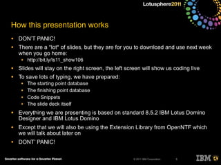 © 2011 IBM Corporation
How this presentation works
• DON’T PANIC!
• There are a *lot* of slides, but they are for you to download and use next week
when you go home:
• http://bit.ly/ls11_show106
• Slides will stay on the right screen, the left screen will show us coding live
• To save lots of typing, we have prepared:
• The starting point database
• The finishing point database
• Code Snippets
• The slide deck itself
• Everything we are presenting is based on standard 8.5.2 IBM Lotus Domino
Designer and IBM Lotus Domino
• Except that we will also be using the Extension Library from OpenNTF which
we will talk about later on
• DONT’ PANIC!
5
 