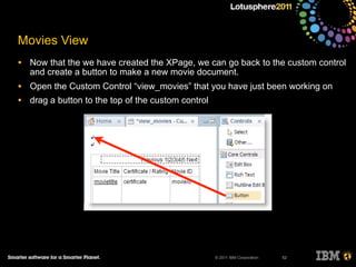 © 2011 IBM Corporation
Movies View
• Now that the we have created the XPage, we can go back to the custom control
and create a button to make a new movie document.
• Open the Custom Control “view_movies” that you have just been working on
• drag a button to the top of the custom control
52
 