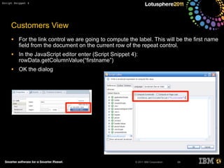 © 2011 IBM Corporation
Customers View
• For the link control we are going to compute the label. This will be the first name
field from the document on the current row of the repeat control.
• In the JavaScript editor enter (Script Snippet 4):
rowData.getColumnValue(“firstname”)
• OK the dialog
64
Script Snippet 4
 