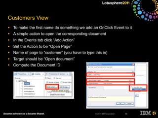 © 2011 IBM Corporation
Customers View
• To make the first name do something we add an OnClick Event to it
• A simple action to open the corresponding document
• In the Events tab click “Add Action”
• Set the Action to be “Open Page”
• Name of page to “customer” (you have to type this in)
• Target should be “Open document”
• Compute the Document ID
65
 
