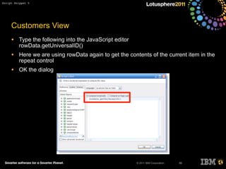 © 2011 IBM Corporation
Customers View
• Type the following into the JavaScript editor
rowData.getUniversalID()
• Here we are using rowData again to get the contents of the current item in the
repeat control
• OK the dialog
66
Script Snippet 5
 