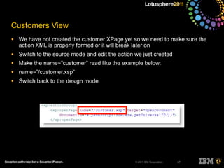 © 2011 IBM Corporation
Customers View
• We have not created the customer XPage yet so we need to make sure the
action XML is properly formed or it will break later on
• Switch to the source mode and edit the action we just created
• Make the name=”customer” read like the example below:
• name=”/customer.xsp”
• Switch back to the design mode
67
 