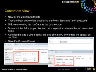 © 2011 IBM Corporation
Customers View
• Now for the 2 computed fields
• They are both simple data bindings to the fields “lastname” and “postcode”
• N.B. we are using the rowData as the data source
• Space out the fields as you like and put a separator between the two computed
fields
• Also need to add a Line Feed at the end of the row, or the data will appear all
on 1 line
• Save the Custom Control
68
 