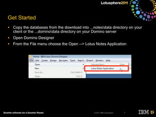 © 2011 IBM Corporation
Get Started
• Copy the databases from the download into ...notesdata directory on your
client or the ...dominodata directory on your Domino server
• Open Domino Designer
• From the File menu choose the Open --> Lotus Notes Application
7
 