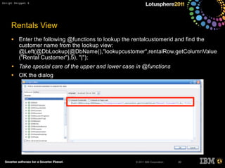 © 2011 IBM Corporation
Rentals View
• Enter the following @functions to lookup the rentalcustomerid and find the
customer name from the lookup view:
@Left(@DbLookup(@DbName(),"lookupcustomer",rentalRow.getColumnValue
("Rental Customer"),5), "|");
• Take special care of the upper and lower case in @functions
• OK the dialog
80
Script Snippet 6
 