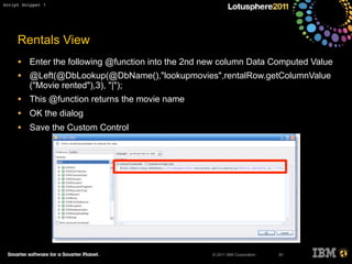 © 2011 IBM Corporation
Rentals View
• Enter the following @function into the 2nd new column Data Computed Value
• @Left(@DbLookup(@DbName(),"lookupmovies",rentalRow.getColumnValue
("Movie rented"),3), "|");
• This @function returns the movie name
• OK the dialog
• Save the Custom Control
81
Script Snippet 7
 