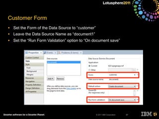 © 2011 IBM Corporation
Customer Form
• Set the Form of the Data Source to “customer”
• Leave the Data Source Name as “document1”
• Set the “Run Form Validation” option to “On document save”
87
 