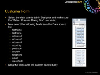 © 2011 IBM Corporation
Customer Form
• Select the data palette tab in Designer and make sure
the “Select Controls Dialog Box” is enabled
• Now select the following fields from the Data source
list:
– firstname
– lastname
– Address1
– Address2
– Address3
– AddrCity
– postcode
– country
– telephone
– email
– dateofbirth
• Drag the fields onto the custom control body
 