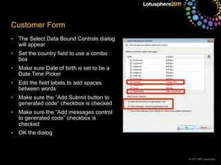 © 2011 IBM Corporation
Customer Form
• The Select Data Bound Controls dialog
will appear
• Set the country field to use a combo
box
• Make sure Date of birth is set to be a
Date Time Picker
• Edit the field labels to add spaces
between words
• Make sure the “Add Submit button to
generated code” checkbox is checked
• Make sure the “Add messages control
to generated code” checkbox is
checked
• OK the dialog
 