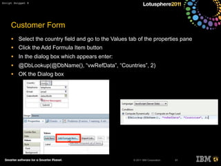 © 2011 IBM Corporation
Customer Form
• Select the country field and go to the Values tab of the properties pane
• Click the Add Formula Item button
• In the dialog box which appears enter:
• @DbLookup(@DbName(), “vwRefData”, “Countries”, 2)
• OK the Dialog box
91
Script Snippet 8
 