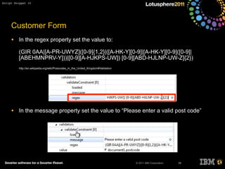 © 2011 IBM Corporation
Customer Form
• In the regex property set the value to:
(GIR 0AA|[A-PR-UWYZ]([0-9]{1,2}|([A-HK-Y][0-9]|[A-HK-Y][0-9]([0-9]|
[ABEHMNPRV-Y]))|[0-9][A-HJKPS-UW]) [0-9][ABD-HJLNP-UW-Z]{2})
http://en.wikipedia.org/wiki/Postcodes_in_the_United_Kingdom#Validation
• In the message property set the value to “Please enter a valid post code”
99
Script Snippet 10
 