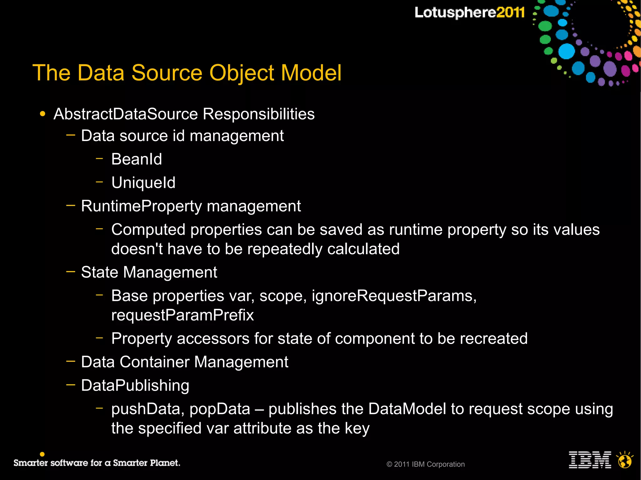 The Data Source Object Model
●   AbstractDataSource Responsibilities
     ─ Data source id management
          – BeanId
          – UniqueId
     ─ RuntimeProperty management
          – Computed properties can be saved as runtime property so its values
            doesn't have to be repeatedly calculated
     ─ State Management
          – Base properties var, scope, ignoreRequestParams,
            requestParamPrefix
          – Property accessors for state of component to be recreated
     ─ Data Container Management
     ─ DataPublishing
          – pushData, popData – publishes the DataModel to request scope using
            the specified var attribute as the key
●
                                                © 2011 IBM Corporation
 