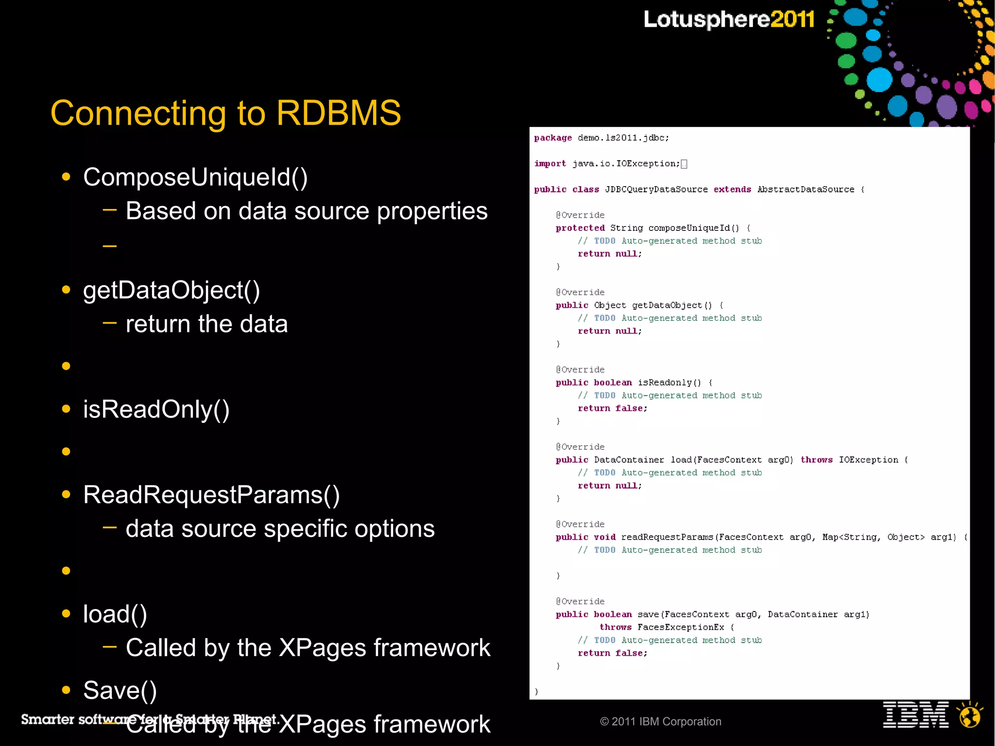 Connecting to RDBMS
●   ComposeUniqueId()
     ─ Based on data source properties
     ─

●   getDataObject()
     ─ return the data

●

●   isReadOnly()
●

●   ReadRequestParams()
     ─ data source specific options

●

●   load()
      ─ Called by the XPages framework

●   Save()
     ─ Called by the XPages framework    © 2011 IBM Corporation
 