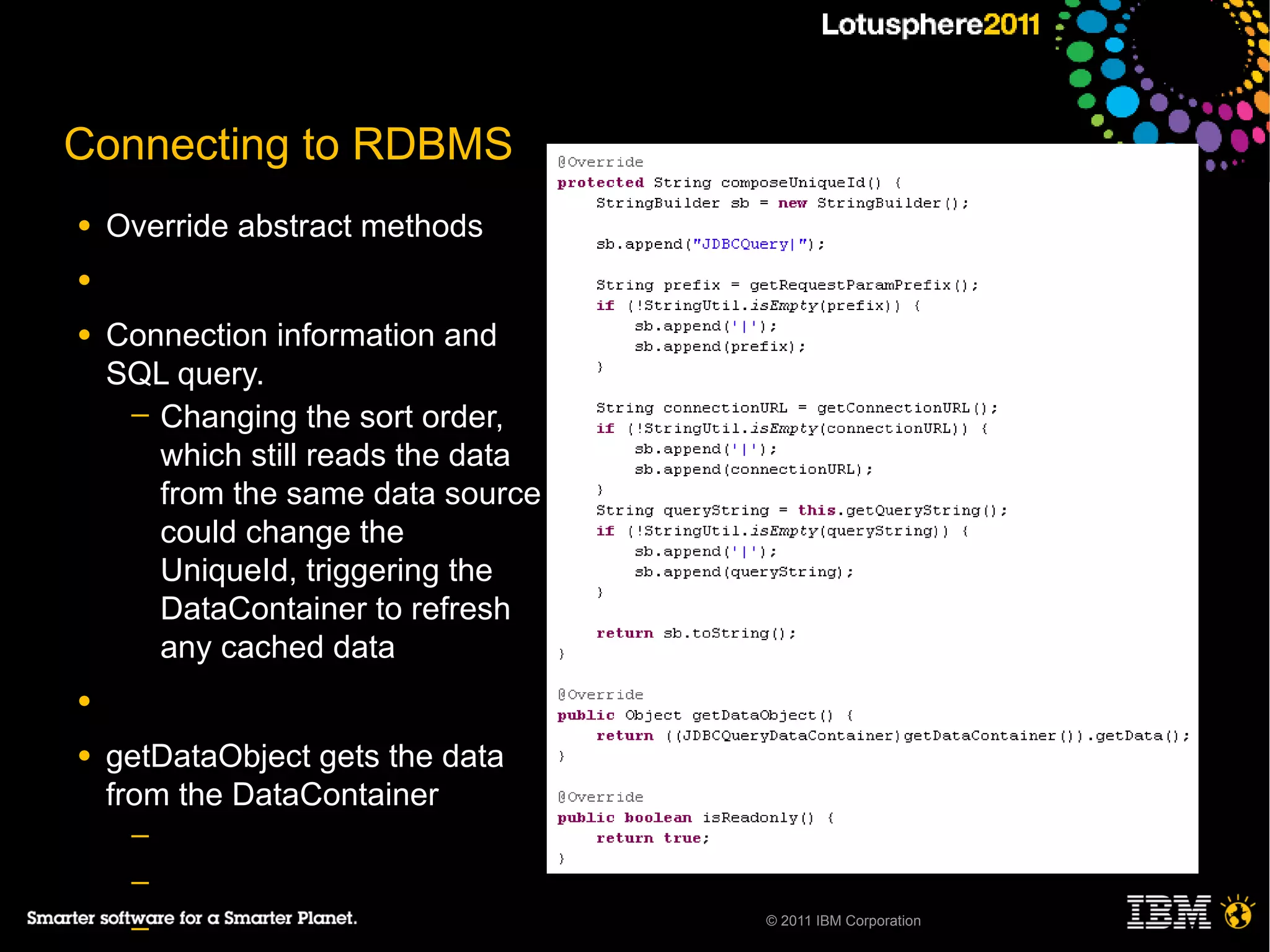 Connecting to RDBMS
●   Override abstract methods
●

●   Connection information and
    SQL query.
     ─ Changing the sort order,
       which still reads the data
       from the same data source
       could change the
       UniqueId, triggering the
       DataContainer to refresh
       any cached data
●

●   getDataObject gets the data
    from the DataContainer
     ─
     ─
                                    © 2011 IBM Corporation
     ─
 