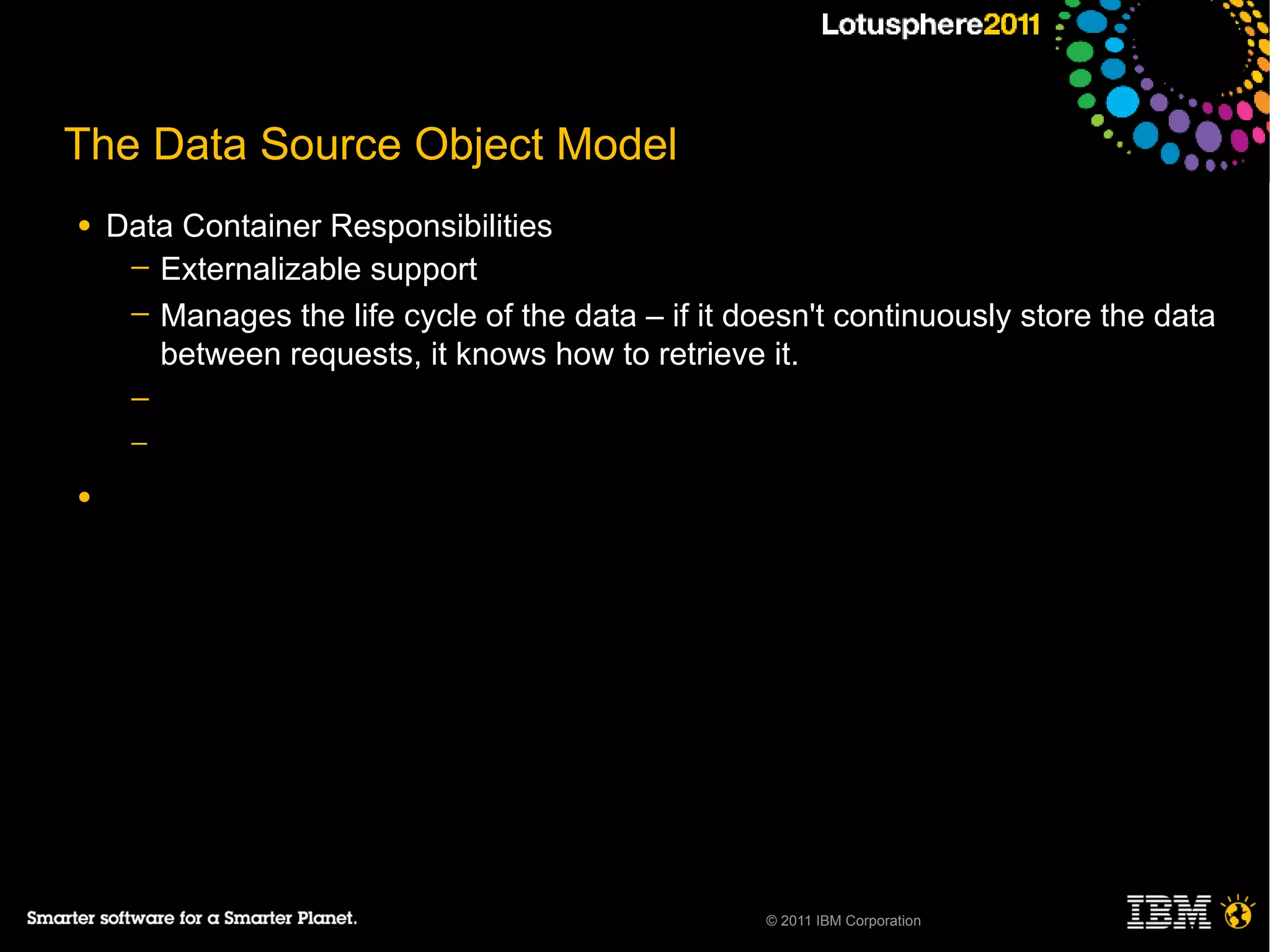 The Data Source Object Model
●   Data Container Responsibilities
     ─ Externalizable support
     ─ Manages the life cycle of the data – if it doesn't continuously store the data
       between requests, it knows how to retrieve it.
     ─
     ─

●




                                                    © 2011 IBM Corporation
 