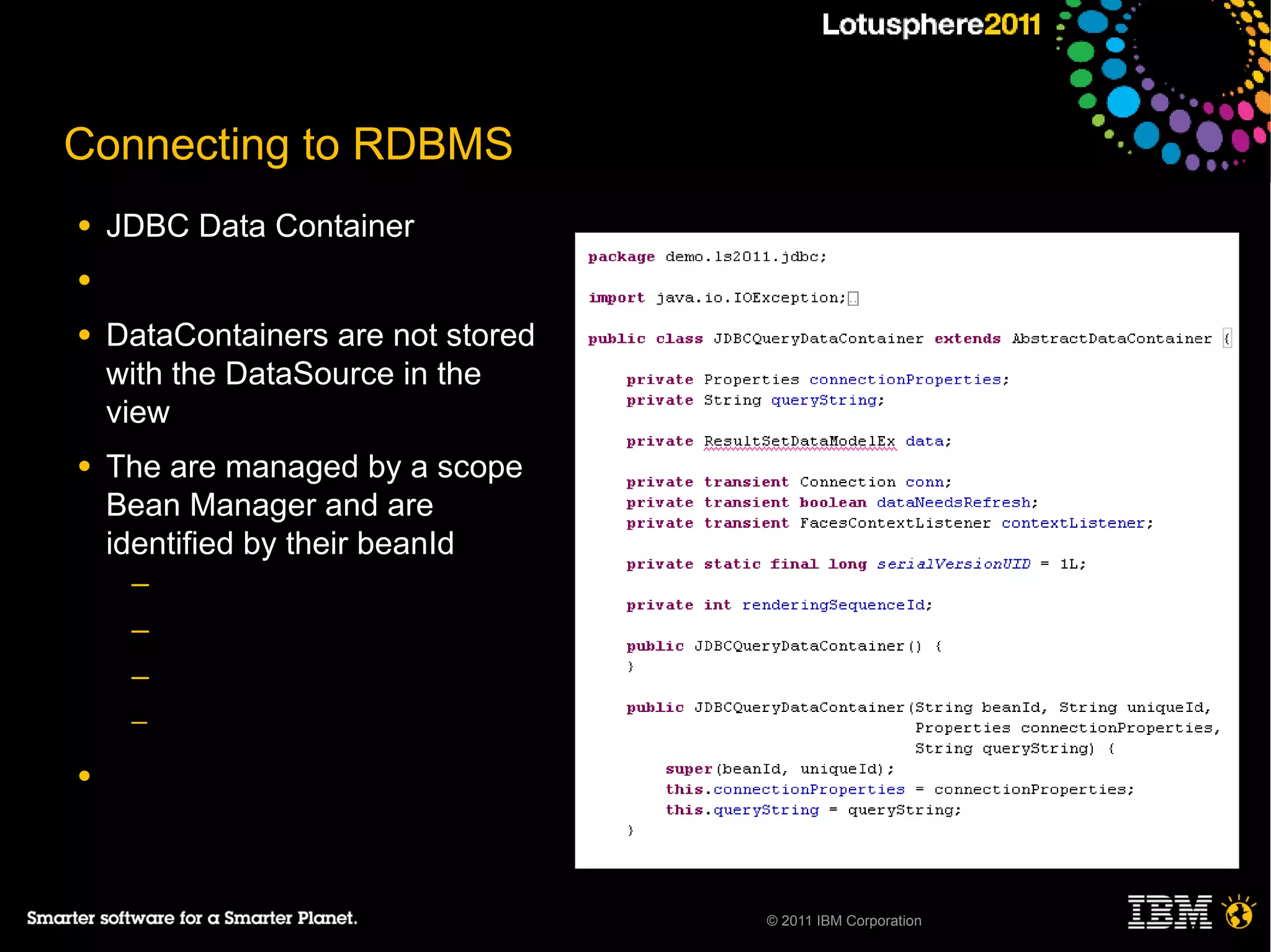 Connecting to RDBMS
●   JDBC Data Container
●

●   DataContainers are not stored
    with the DataSource in the
    view
●   The are managed by a scope
    Bean Manager and are
    identified by their beanId
     ─
     ─
     ─
     ─

●




                                    © 2011 IBM Corporation
 