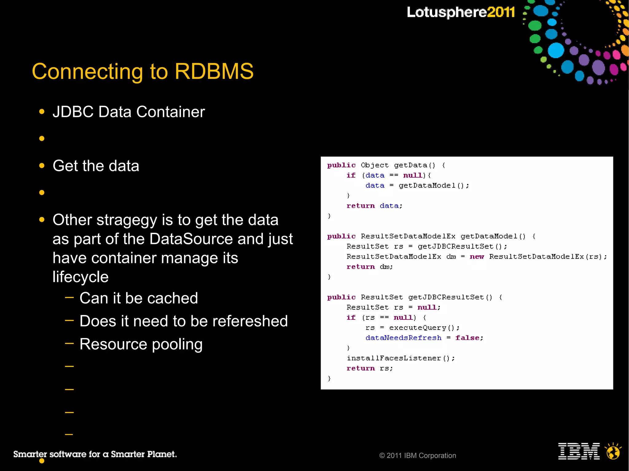 Connecting to RDBMS
●   JDBC Data Container
●

●   Get the data
●

●   Other stragegy is to get the data
    as part of the DataSource and just
    have container manage its
    lifecycle
       ─ Can it be cached
       ─ Does it need to be refereshed
       ─ Resource pooling
     ─
     ─
     ─
     ─
                                         © 2011 IBM Corporation
●
 
