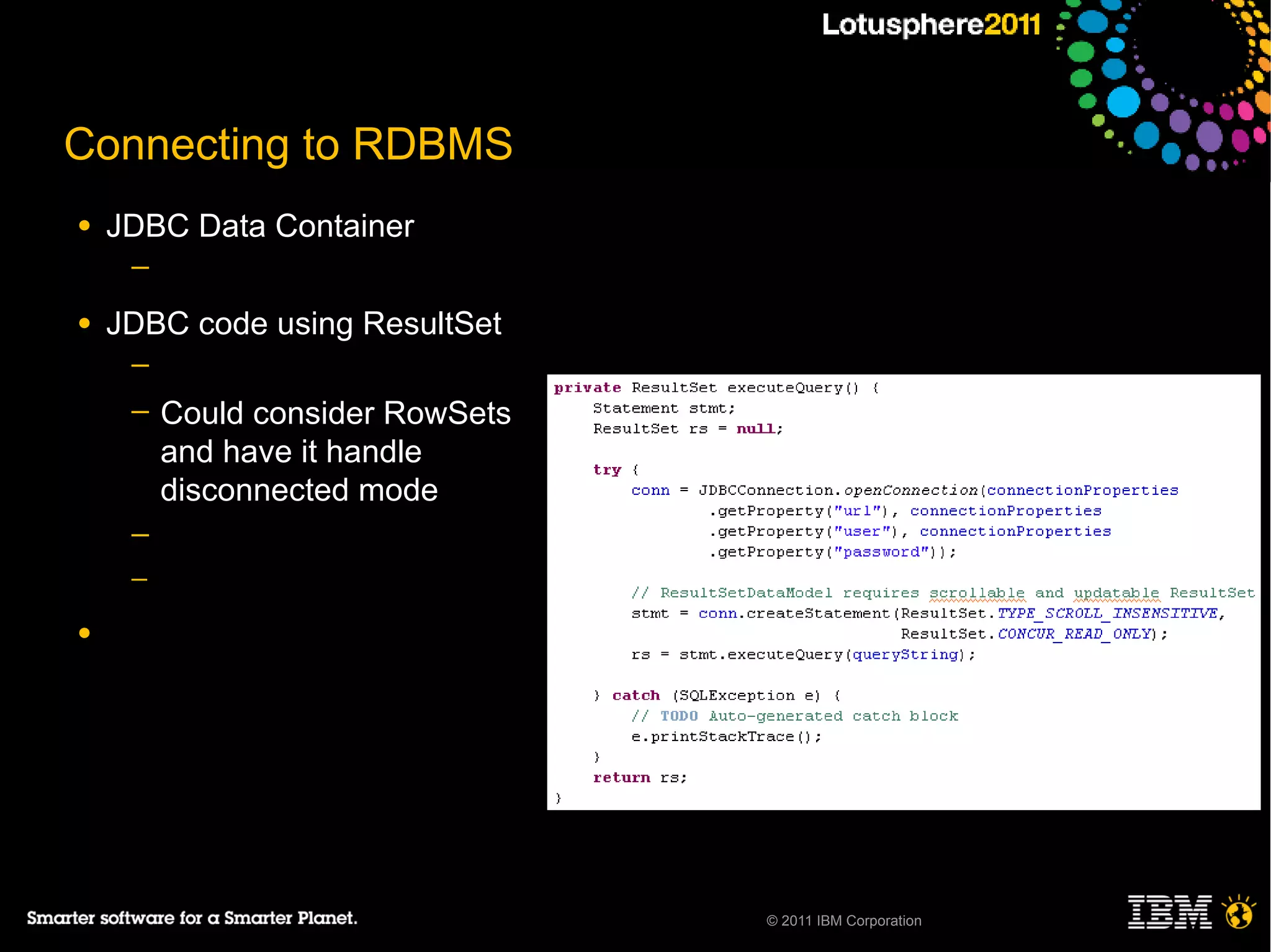 Connecting to RDBMS
●   JDBC Data Container
     ─

●   JDBC code using ResultSet
     ─
     ─   Could consider RowSets
         and have it handle
         disconnected mode
     ─
     ─

●




                                  © 2011 IBM Corporation
 