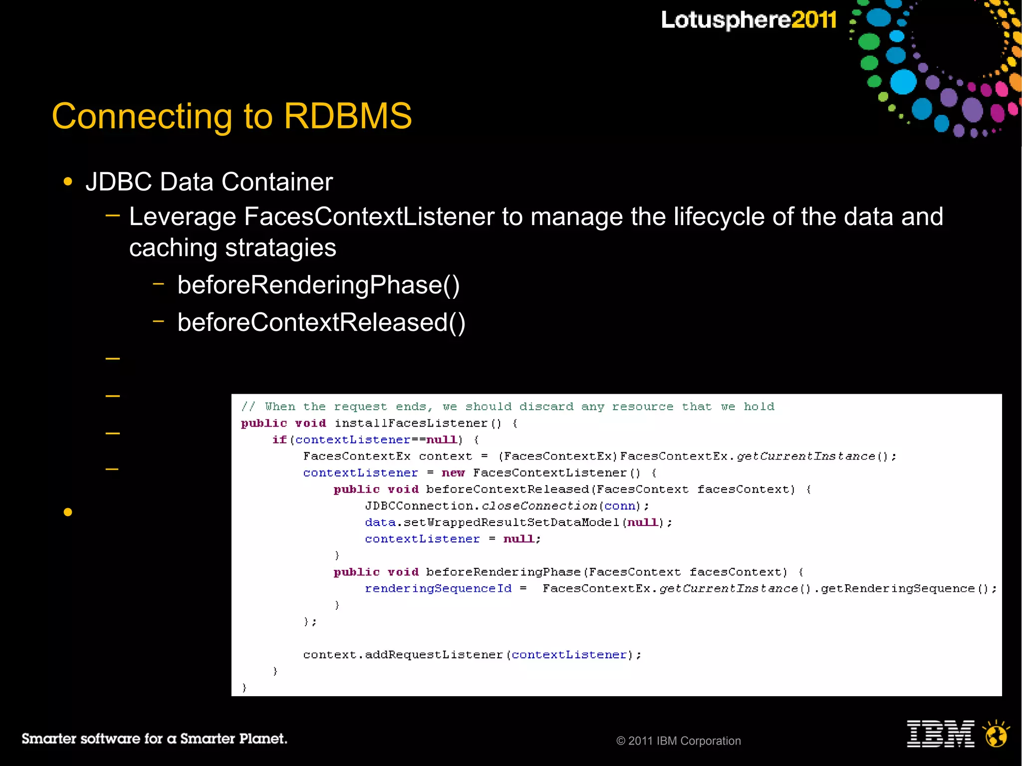 Connecting to RDBMS
●   JDBC Data Container
     ─ Leverage FacesContextListener to manage the lifecycle of the data and
       caching stratagies
         – beforeRenderingPhase()
         – beforeContextReleased()
     ─
     ─
     ─
     ─

●




                                                © 2011 IBM Corporation
 
