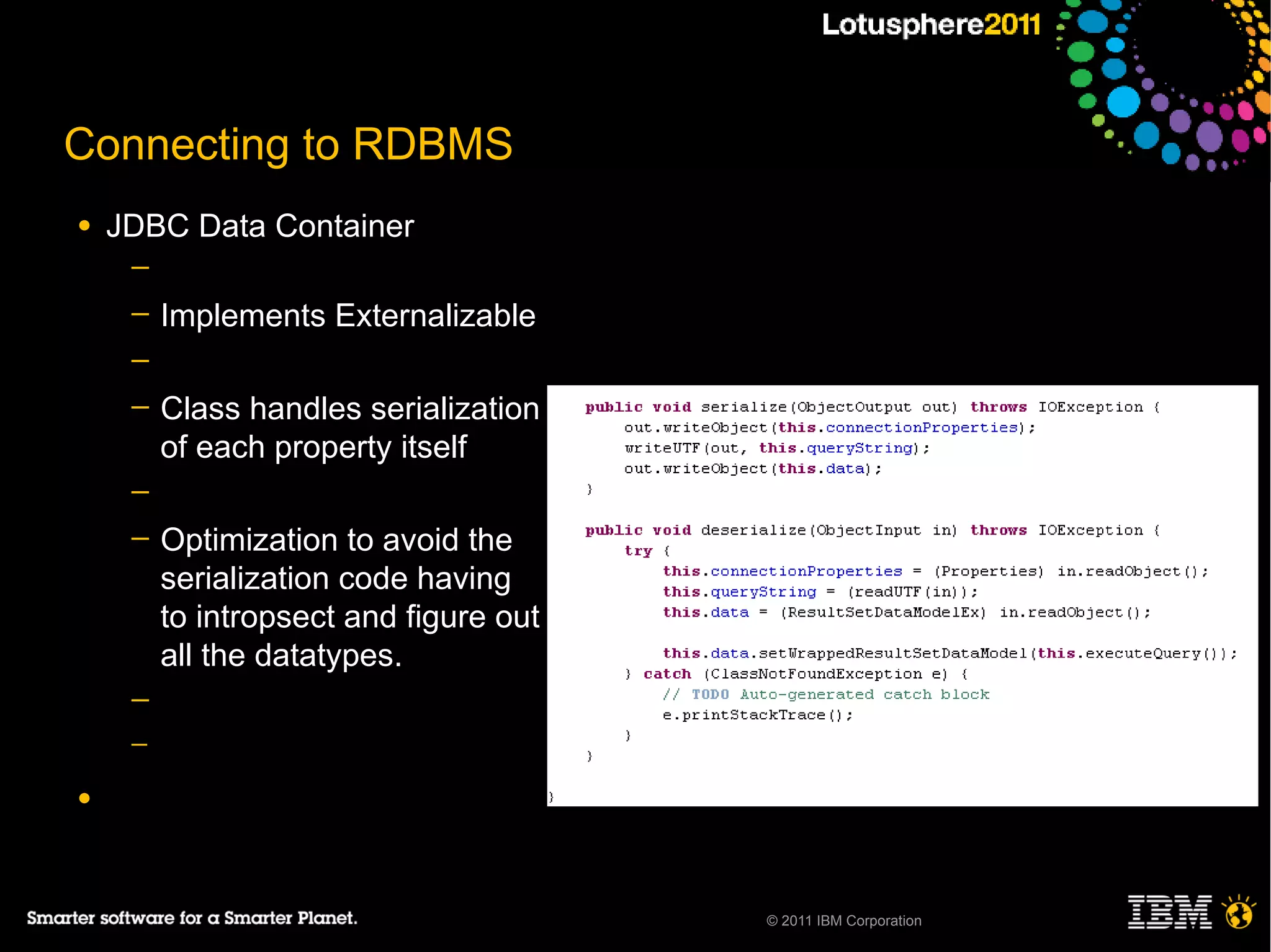 Connecting to RDBMS
●   JDBC Data Container
     ─
     ─   Implements Externalizable
     ─
     ─   Class handles serialization
         of each property itself
     ─
     ─   Optimization to avoid the
         serialization code having
         to intropsect and figure out
         all the datatypes.
     ─
     ─

●




                                        © 2011 IBM Corporation
 