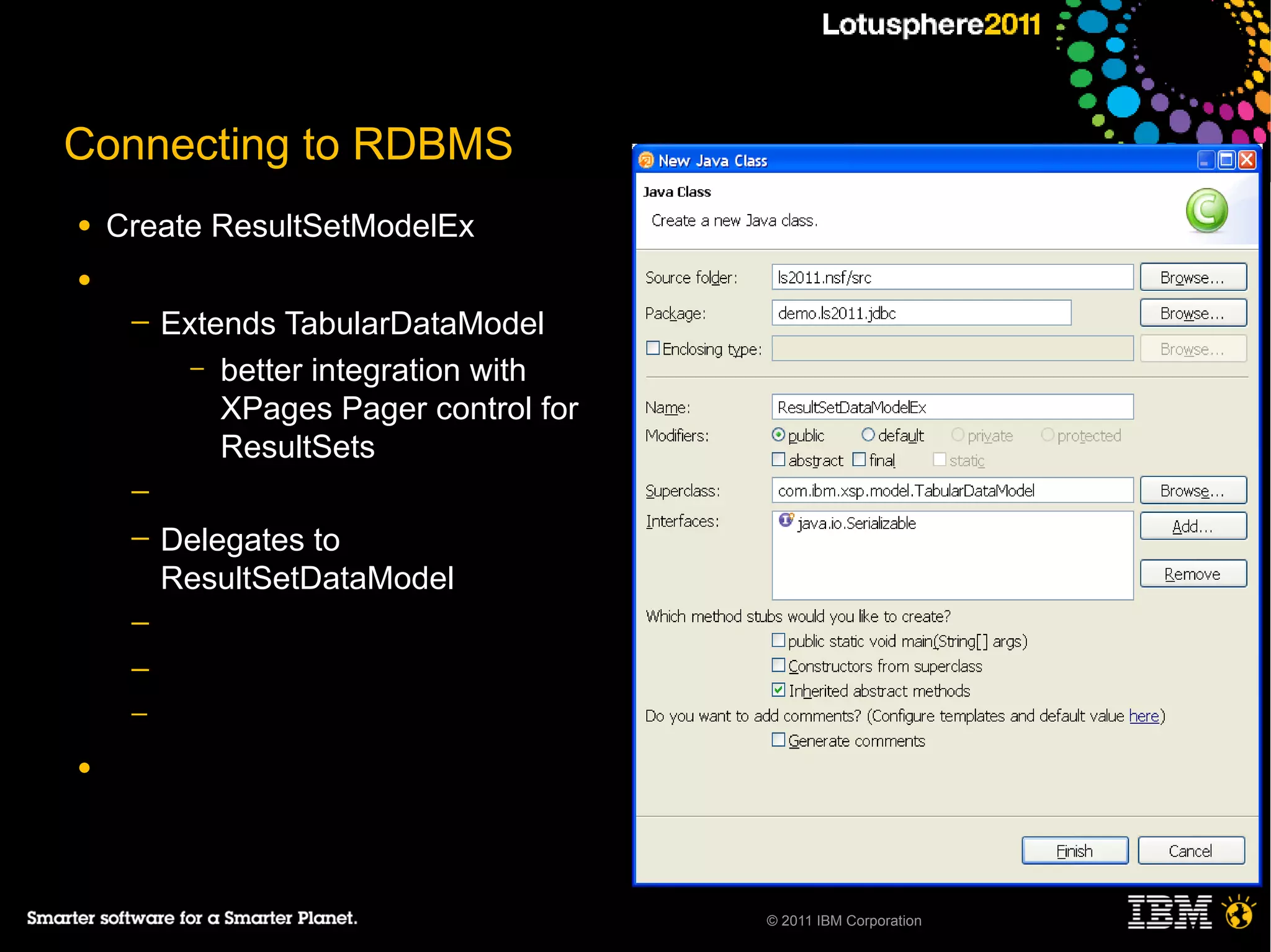 Connecting to RDBMS
●   Create ResultSetModelEx
●
     ─   Extends TabularDataModel
           – better integration with
             XPages Pager control for
             ResultSets
     ─
     ─   Delegates to
         ResultSetDataModel
     ─
     ─
     ─

●




                                        © 2011 IBM Corporation
 