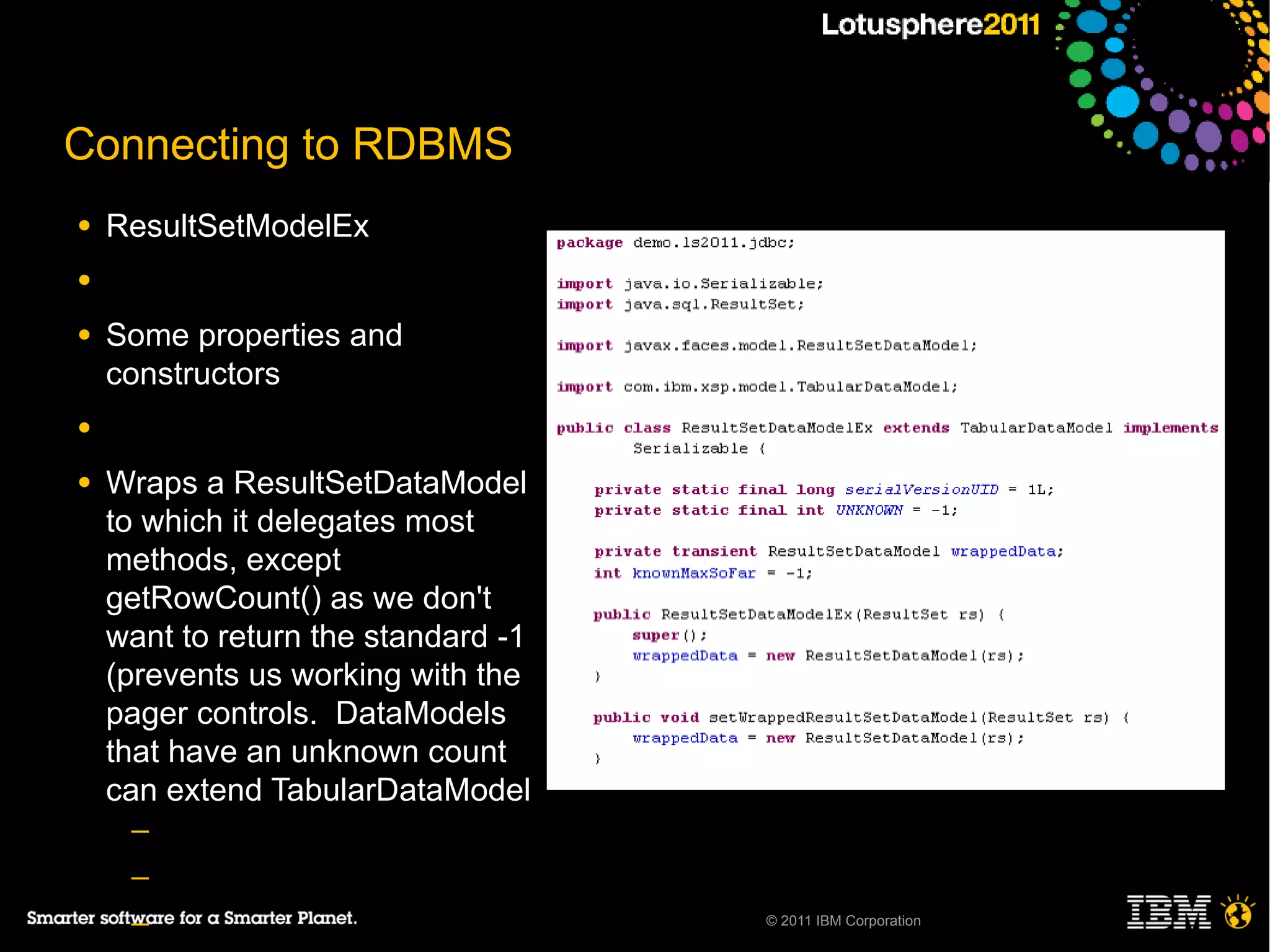 Connecting to RDBMS
●   ResultSetModelEx
●

●   Some properties and
    constructors
●

●   Wraps a ResultSetDataModel
    to which it delegates most
    methods, except
    getRowCount() as we don't
    want to return the standard -1
    (prevents us working with the
    pager controls. DataModels
    that have an unknown count
    can extend TabularDataModel
     ─
     ─
     ─                               © 2011 IBM Corporation
 
