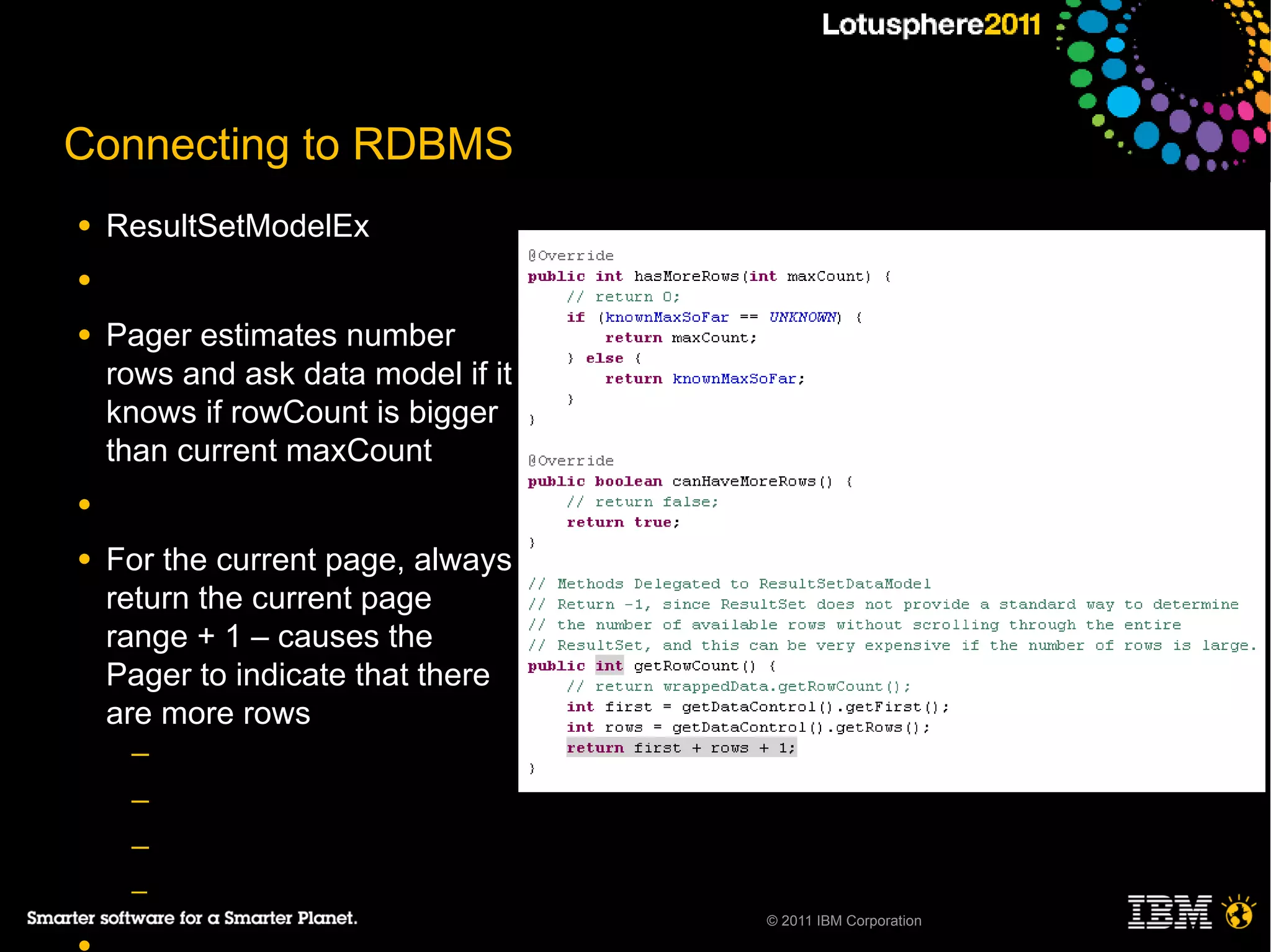 Connecting to RDBMS
●   ResultSetModelEx
●

●   Pager estimates number
    rows and ask data model if it
    knows if rowCount is bigger
    than current maxCount
●

●   For the current page, always
    return the current page
    range + 1 – causes the
    Pager to indicate that there
    are more rows
     ─
     ─
     ─
     ─
                                    © 2011 IBM Corporation
 